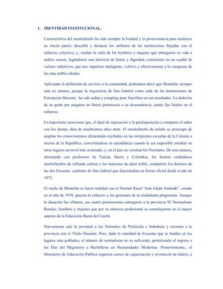 1. IDENTIDAD INSTITUCIONAL.

  Característica del montufareño ha sido siempre la bondad y la perseverancia para enaltecer
  su rincón patrio; describir y destacar los atributos de las instituciones forjadas con el
  esfuerzo colectivo; y, exaltar la valía de los hombres y mujeres que entregaron su vida a
  nobles causas, legándonos una herencia de honor y dignidad, consistente en un caudal de
  valores subjetivos; que nos impulsan inteligente, volitiva y afectivamente a la conquista de
  los más nobles ideales.

  Aplicando la definición de servicio a la comunidad, podríamos decir que Montúfar siempre
  está en camino, porque la trayectoria de San Gabriel como sede de las Instituciones de
  Formación Docente, ha sido ardua y compleja pero fructífera en sus resultados. La dedición
  de su gente por asegurar un futuro promisorio a su descendencia, jamás fijo límites en el
  esfuerzo.

  Es importante mencionar que, el ideal de superación y la predisposición a compartir el saber
  con los demás, data de muchísimos años atrás. El montufareño de antaño se preocupó de
  ampliar los conocimientos elementales recibidos en las incipientes escuelas de la Colonia a
  inicios de la República, convirtiéndose en autodidacta cuando le era imposible estudiar en
  otros lugares un nivel más avanzado; y, en el país no existían los Normales. De esta manera,
  alternando con profesores de Tulcán, Ibarra y Colombia, los ilustres ciudadanos
  montufareños de refinada cultura y las matronas de alma noble, comparten los destinos de
  las dos Escuelas centrales de San Gabriel que funcionaban en forma oficial desde el año de
  1873.

  El sueño de Montúfar es hacer realidad con el Normal Rural “José Julián Andrade”, creado
  en el año de 1938, gracias al esfuerzo y las gestiones de la ciudadanía progresista. Aunque
  la duración fue efímera, sus cuatro promociones entregaron a la provincia 92 Normalistas
  Rurales: hombres y mujeres que por su entereza profesional se constituyeron en el mayor
  soporte de la Educación Rural del Carchi.

  Nuevamente sale la juventud a los Normales de Pichincha e Imbabura y retornan a la
  provincia con el Título Docente. Pero, dada la cantidad de Escuelas que se fundan en los
  lugares más poblados, el número de normalistas no es suficiente, permitiendo el ingreso a
  las filas del Magisterio a Bachilleres en Humanidades Modernas. Posteriormente,, el
  Ministerio de Educación Pública organiza cursos de capacitación y nivelación de títulos, a
 