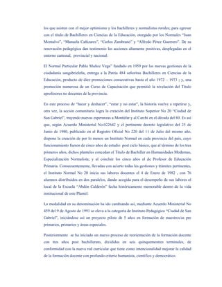 los que asisten con el mejor optimismo y los bachilleres y normalistas rurales; para egresar
con el título de Bachilleres en Ciencias de la Educación, otorgado por los Normales “Juan
Montalvo”, “Manuela Cañizares”, “Carlos Zambrano” y “Alfredo Pérez Guerrero”. De su
renovación pedagógica dan testimonio las acciones altamente positivas, desplegadas en el
entorno cantonal, provincial y nacional.

El Normal Particular Pablo Muñoz Vega” fundado en 1959 por las nuevas gestiones de la
ciudadanía sangabrieleña, entrega a la Patria 484 señoritas Bachilleres en Ciencias de la
Educación, producto de diez promociones consecutivas hasta el año 1972 – 1973 ; y, una
promoción numerosa de un Curso de Capacitación que permitió la nivelación del Título
aprofesores no docentes de la provincia.

En este proceso de “hacer y deshacer”, “estar y no estar”, la historia vuelve a repetirse y,
otra vez, la acción comunitaria logra la creación del Instituto Superior No 20 “Ciudad de
San Gabriel”, trayendo nuevas esperanzas a Montúfar y al Carchi en el década del 80. Es así
que, según Acuerdo Ministerial No.022642 y el pertinente decreto legislativo del 25 de
Junio de 1980, publicado en el Registro Oficial No 220 del 11 de Julio del mismo año,
dispone la creación de por lo menos un Instituto Normal en cada provincia del país, cuyo
funcionamiento fueron de cinco años de estudio post ciclo básico, que al término de los tres
primeros años, dichos planteles concedan el Título de Bachiller en Humanidades Modernas,
Especialización Normalista; y al concluir los cinco años el de Profesor de Educación
Primaria. Consecuentemente, llevadas con acierto todas les gestiones y trámites pertinentes,
el Instituto Normal No 20 inicia sus labores docentes el 4 de Enero de 1982 , con 76
alumnos distribuidos en dos paralelos, dando acogida para el desempeño de sus labores el
local de la Escuela “Abdón Calderón” fecha históricamente memorable dentro de la vida
institucional de este Plantel.

La modalidad en su denominación ha ido cambiando así, mediante Acuerdo Ministerial No
459 del 9 de Agosto de 1991 se eleva a la categoría de Instituto Pedagógico “Ciudad de San
Gabriel”, iniciándose así un proyecto piloto de 5 años en formación de maestros/as pre
primarios, primarios y áreas especiales.

Posteriormente se ha iniciado un nuevo proceso de reorientación de la formación docente
con tres años post bachillerato, divididos en seis quinquemestres terminales, de
conformidad con la nueva red curricular que tiene como intencionalidad mejorar la calidad
de la formación docente con profundo criterio humanista, científico y democrático.
 