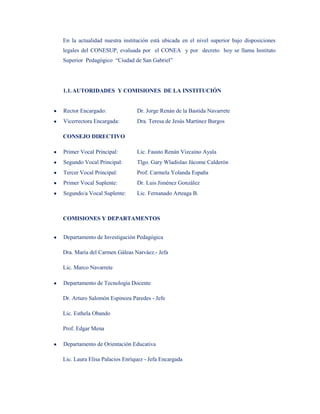 En la actualidad nuestra institución está ubicada en el nivel superior bajo disposiciones
legales del CONESUP, evaluada por el CONEA y por decreto hoy se llama Instituto
Superior Pedagógico “Ciudad de San Gabriel”




1.1. AUTORIDADES Y COMISIONES DE LA INSTITUCIÓN


Rector Encargado:              Dr. Jorge Renán de la Bastida Navarrete
Vicerrectora Encargada:        Dra. Teresa de Jesús Martínez Burgos

CONSEJO DIRECTIVO

Primer Vocal Principal:        Lic. Fausto Renán Vizcaíno Ayala
Segundo Vocal Principal:       Tlgo. Gary Wladislao Jácome Calderón
Tercer Vocal Principal:        Prof. Carmela Yolanda España
Primer Vocal Suplente:         Dr. Luis Jiménez González
Segundo/a Vocal Suplente:      Lic. Fernanado Arteaga B.



COMISIONES Y DEPARTAMENTOS


Departamento de Investigación Pedagógica

Dra. María del Carmen Gáleas Narváez.- Jefa

Lic. Marco Navarrete

Departamento de Tecnología Docente

Dr. Arturo Salomón Espinoza Paredes - Jefe

Lic. Esthela Obando

Prof. Edgar Mena

Departamento de Orientación Educativa

Lic. Laura Elisa Palacios Enríquez - Jefa Encargada
 