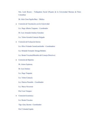 Srta. Lenit Rosero - Trabajadora Social (Pasante de la Universidad Mariana de Pasto
Colombia)

Dr. Julio César Sigcha Báez – Médico

Comisión de Vinculación con la Colectividad

Lic. Hugo Alberto Toapanta – Coordinador

Dr. Luis Armando Jiménez González

Lic. Telmo Gerardo Camacás Delgado

Comisión de Evaluación Interna

Lic. Oliva Yolanda CatotaLanchimba – Coordinadora

Lic. Rolando Fernando Arteaga Bolaños

Lic. Renán Vizcaíno(Miembro del Consejo Directivo)

Comisión de Deportes

Dr. Arturo Espinoza

Dr. Luis Jiménez

Lic. Hugo Toapanta

Lic. Telmo Camacás

Lic. Patricio Pazmiño – Coordinador

Lic. Marco Navarrete

Prof. Luis Vázquez

Comisión Económica

Lic. Renán Vizcaíno.

Tlgo. Gary Jácome - Coordinador

Prof. Yolanda España
 