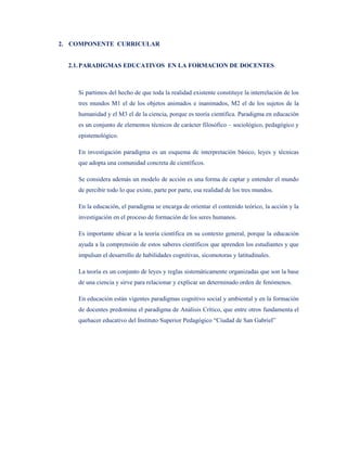 2. COMPONENTE CURRICULAR


  2.1. PARADIGMAS EDUCATIVOS EN LA FORMACION DE DOCENTES



    Si partimos del hecho de que toda la realidad existente constituye la interrelación de los
    tres mundos M1 el de los objetos animados e inanimados, M2 el de los sujetos de la
    humanidad y el M3 el de la ciencia, porque es teoría científica. Paradigma en educación
    es un conjunto de elementos técnicos de carácter filosófico – sociológico, pedagógico y
    epistemológico.

    En investigación paradigma es un esquema de interpretación básico, leyes y técnicas
    que adopta una comunidad concreta de científicos.

    Se considera además un modelo de acción es una forma de captar y entender el mundo
    de percibir todo lo que existe, parte por parte, esa realidad de los tres mundos.

    En la educación, el paradigma se encarga de orientar el contenido teórico, la acción y la
    investigación en el proceso de formación de los seres humanos.

    Es importante ubicar a la teoría científica en su contexto general, porque la educación
    ayuda a la comprensión de estos saberes científicos que aprenden los estudiantes y que
    impulsan el desarrollo de habilidades cognitivas, sicomotoras y latitudinales.

    La teoría es un conjunto de leyes y reglas sistemáticamente organizadas que son la base
    de una ciencia y sirve para relacionar y explicar un determinado orden de fenómenos.

    En educación están vigentes paradigmas cognitivo social y ambiental y en la formación
    de docentes predomina el paradigma de Análisis Crítico, que entre otros fundamenta el
    quehacer educativo del Instituto Superior Pedagógico “Ciudad de San Gabriel”
 
