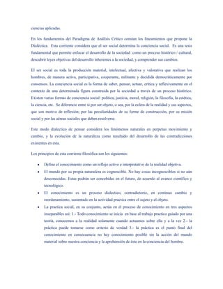 ciencias aplicadas.

En los fundamentos del Paradigma de Análisis Crítico constan los lineamientos que propone la
Dialéctica. Esta corriente considera que el ser social determina la conciencia social. Es una tesis
fundamental que permite enfocar el desarrollo de la sociedad como un proceso histórico / cultural,
descubrir leyes objetivas del desarrollo inherentes a la sociedad, y comprender sus cambios.

El ser social es toda la producción material, intelectual, afectiva y valorativa que realizan los
hombres, de manera activa, participativa, cooperante, militante y decidida democráticamente por
consensos. La conciencia social es la forma de saber, pensar, actuar, crítica y reflexivamente en el
contexto de una determinada figura construida por la sociedad a través de un proceso histórico.
Existen varias formas de conciencia social: política, justicia, moral, religión, la filosofía, la estética,
la ciencia, etc. Se diferencie entre si por ser objeto, o sea, por la esfera de la realidad y sus aspectos,
que son motivo de reflexión; por las peculiaridades de su forme de construcción, por su misión
social y por las aéreas sociales que deben resolverse.

Este modo dialectico de pensar considera los fenómenos naturales en perpetuo movimiento y
cambio, y la evolución de la naturaleza como resultado del desarrollo de las contradicciones
existentes en esta.

Los principios de esta corriente filosófica son los siguientes:

        Define el conocimiento como un reflejo activo e interpretativo de la realidad objetiva.
        El mundo por su propia naturaleza es cognoscible. No hay cosas incognoscibles si no aún
        desconocidas. Estas podrán ser concebidas en el futuro, de acuerdo al avance científico y
        tecnológico.
        El conocimiento es un proceso dialectico, contradictorio, en continuo cambio y
        reordenamiento, sustentado en la actividad practica entre el sujeto y el objeto.
        La practica social, en su conjunto, actúa en el proceso de conocimiento en tres aspectos
        inseparables así: 1.- Todo conocimiento se inicia en base al trabajo practico guiado por una
        teoría, conocemos a la realidad solamente cuando actuamos sobre ella y a la vez 2.- la
        práctica puede tomarse como criterio de verdad 3.- la práctica es el punto final del
        conocimiento en consecuencia no hay conocimiento posible sin la acción del mundo
        material sobre nuestra conciencia y la aprehensión de éste en la conciencia del hombre.
 