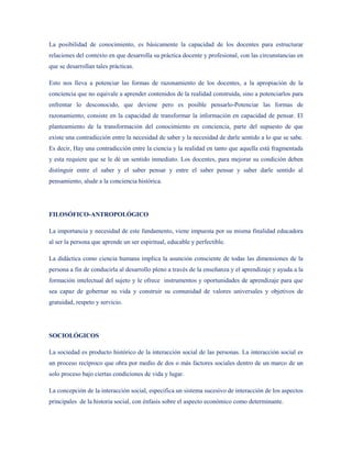 La posibilidad de conocimiento, es básicamente la capacidad de los docentes para estructurar
relaciones del contexto en que desarrolla su práctica docente y profesional, con las circunstancias en
que se desarrollan tales prácticas.

Esto nos lleva a potenciar las formas de razonamiento de los docentes, a la apropiación de la
conciencia que no equivale a aprender contenidos de la realidad construida, sino a potenciarlos para
enfrentar lo desconocido, que deviene pero es posible pensarlo-Potenciar las formas de
razonamiento, consiste en la capacidad de transformar la información en capacidad de pensar. El
planteamiento de la transformación del conocimiento en conciencia, parte del supuesto de que
existe una contradicción entre la necesidad de saber y la necesidad de darle sentido a lo que se sabe.
Es decir, Hay una contradicción entre la ciencia y la realidad en tanto que aquella está fragmentada
y esta requiere que se le dé un sentido inmediato. Los docentes, para mejorar su condición deben
distinguir entre el saber y el saber pensar y entre el saber pensar y saber darle sentido al
pensamiento, alude a la conciencia histórica.




FILOSÓFICO-ANTROPOLÓGICO

La importancia y necesidad de este fundamento, viene impuesta por su misma finalidad educadora
al ser la persona que aprende un ser espiritual, educable y perfectible.

La didáctica como ciencia humana implica la asunción consciente de todas las dimensiones de la
persona a fin de conducirla al desarrollo pleno a través de la enseñanza y el aprendizaje y ayuda a la
formación intelectual del sujeto y le ofrece instrumentos y oportunidades de aprendizaje para que
sea capaz de gobernar su vida y construir su comunidad de valores universales y objetivos de
gratuidad, respeto y servicio.




SOCIOLÓGICOS

La sociedad es producto histórico de la interacción social de las personas. La interacción social es
un proceso recíproco que obra por medio de dos o más factores sociales dentro de un marco de un
solo proceso bajo ciertas condiciones de vida y lugar.

La concepción de la interacción social, especifica un sistema sucesivo de interacción de los aspectos
principales de la historia social, con énfasis sobre el aspecto económico como determinante.
 