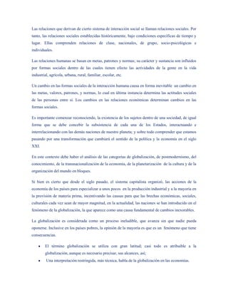 Las relaciones que derivan de cierto sistema de interacción social se llaman relaciones sociales. Por
tanto, las relaciones sociales establecidas históricamente, bajo condiciones específicas de tiempo y
lugar. Ellas comprenden relaciones de clase, nacionales, de grupo, socio-psicológicas e
individuales.

Las relaciones humanas se basan en metas, patrones y normas; su carácter y sustancia son influidos
por formas sociales dentro de las cuales tienen efecto las actividades de la gente en la vida
industrial, agrícola, urbana, rural, familiar, escolar, etc.

Un cambio en las formas sociales de la interacción humana causa en forma inevitable un cambio en
las metas, valores, patrones, y normas, lo cual en última instancia determina las actitudes sociales
de las personas entre sí. Los cambios en las relaciones económicas determinan cambios en las
formas sociales.

Es importante comenzar reconociendo, la existencia de los sujetos dentro de una sociedad, de igual
forma que se debe concebir la subsistencia de cada una de los Estados, interactuando e
interrelacionando con las demás naciones de nuestro planeta; y sobre todo comprender que estamos
pasando por una transformación que cambiará el sentido de la política y la economía en el siglo
XXI.

En este contexto debe haber el análisis de las categorías de globalización, de postmodernismo, del
conocimiento, de la transnacionalización de la economía, de la planetarización de la cultura y de la
organización del mundo en bloques.

Si bien es cierto que desde el siglo pasado, el sistema capitalista organizó, las acciones de la
economía de los países para especializar a unos pocos en la producción industrial y a la mayoría en
la provisión de materia prima, incentivando las causas para que las brechas económicas, sociales,
culturales cada vez sean de mayor magnitud, en la actualidad, las naciones se han introducido en el
fenómeno de la globalización, la que aparece como una causa fundamental de cambios inexorables.

La globalización es considerada como un proceso ineludible, que avanza sin que nadie pueda
oponerse. Inclusive en los países pobres, la opinión de la mayoría es que es un fenómeno que tiene
consecuencias.

        El término globalización se utiliza con gran latitud; casi todo es atribuible a la
        globalización, aunque es necesario precisar, sus alcances, así;
         Una interpretación restringida, más técnica, habla de la globalización en las economías.
 