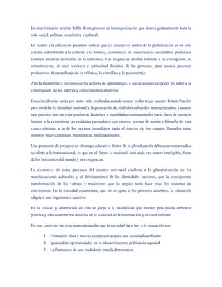 La interpretación amplia, habla de un proceso de homogenización que abarca gradualmente toda la
vida social, política, económica y cultural.

En cuanto a la educación podemos señalar que (lo educativo) dentro de la globalización es un solo
sistema subordinado a lo cultural, a lo político, económico; en consecuencia los cambios profundos
también ameritan realizarse en lo educativo. Las exigencias afectan también a su concepción, su
estructuración, al nivel valórico y actitudinal deseable de las personas, para nuevos procesos
productivos de aprendizaje de lo valórico, lo científico y lo psicomotriz.

Afecta finalmente a los roles de los actores de aprendizajes, a sus relaciones de poder en torno a la
construcción de los saberes y conocimientos objetivos.

Estas incidencias serán por tanto más profundas cuando menor poder tenga nuestro Estado/Nación
para modelar la identidad nacional y la generación de símbolos culturales homogenizados, y cuanto
más potentes son las emergencias de la cultura e identidades transnacionales hacia fuera de nuestros
límites y la eclosión de las entidades particulares con valores, normas de acción y filosofía de vida
contra distintas a la de los vecinos inmediatos hacia el interior de los estados, llamados entre
nosotros multi-culturales, multiétnicas, multinacionales.

Una propuesta de proyecto en el campo educativo dentro de la globalización debe estar enmarcada a
su oferta a lo transnacional, ya que en el futuro lo nacional, será cada vez menos inteligible, fuera
de los horizontes del mundo y sus exigencias.

La existencia de estos procesos del alcance universal conlleva a la planetarización de las
manifestaciones culturales y al debilitamiento de las identidades naciones, con la consiguiente
transformación de los valores y tradiciones que ha regido hasta hace poco los sistemas de
convivencia. En la sociedad ecuatoriana, que no es ajena a los procesos descritos, la educación
adquiere una importancia decisiva.

En la calidad y orientación de ésta se juega a la posibilidad que nuestro país pueda enfrentar
positiva y exitosamente los desafíos de la sociedad de la información y el conocimiento.

En este contexto, las principales demandas que la sociedad hace hoy a la educación son:

        1. Formación ética y nuevas competencias para una sociedad cambiante.
        2. Igualdad de oportunidades en la educación como política de equidad.
        3. La formación de una ciudadanía para la democracia.
 