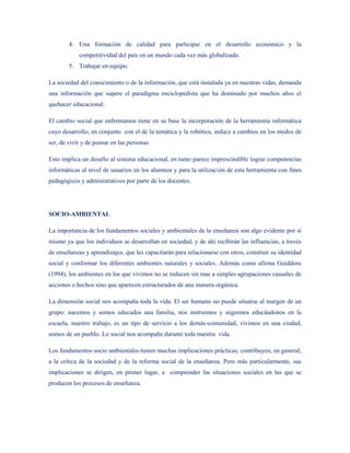 4. Una formación de calidad para participar en el desarrollo económico y la
            competitividad del país en un mundo cada vez más globalizado.
        5. Trabajar en equipo.

La sociedad del conocimiento o de la información, que está instalada ya en nuestras vidas, demanda
una información que supere el paradigma enciclopedista que ha dominado por muchos años el
quehacer educacional.

El cambio social que enfrentamos tiene en su base la incorporación de la herramienta informática
cuyo desarrollo, en conjunto con el de la temática y la robótica, induce a cambios en los modos de
ser, de vivir y de pensar en las personas.

Esto implica un desafío al sistema educacional, en tanto parece imprescindible lograr competencias
informáticas al nivel de usuarios en los alumnos y para la utilización de esta herramienta con fines
pedagógicos y administrativos por parte de los docentes.




SOCIO-AMBIENTAL

La importancia de los fundamentos sociales y ambientales de la enseñanza son algo evidente por sí
mismo ya que los individuos se desarrollan en sociedad, y de ahí recibirán las influencias, a través
de enseñanzas y aprendizajes, que les capacitarán para relacionarse con otros, construir su identidad
social y conformar los diferentes ambientes naturales y sociales. Además como afirma Guiddens
(1994), los ambientes en los que vivimos no se reducen sin mas a simples agrupaciones casuales de
acciones o hechos sino que aparecen estructurados de una manera orgánica.

La dimensión social nos acompaña toda la vida. El ser humano no puede situarse al margen de un
grupo: nacemos y somos educados una familia, nos instruimos y seguimos educándonos en la
escuela, nuestro trabajo, es un tipo de servicio a los demás-comunidad, vivimos en una ciudad,
somos de un pueblo. Lo social nos acompaña durante toda nuestra vida.

Los fundamentos socio ambientales tienen muchas implicaciones prácticas; contribuyen, en general,
a la crítica de la sociedad y de la reforma social de la enseñanza. Pero más particularmente, sus
implicaciones se dirigen, en primer lugar, a comprender las situaciones sociales en las que se
producen los procesos de enseñanza.
 