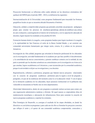 Proyección Institucional, se reflexiona sobre cuáles deberán ser las directrices orientadoras del
quehacer del ISPED para el período 2009 – 2014 y se definieron las siguientes:

Internacionalización de la Universidad, como programa fundamental para trascender las fronteras
geográficas locales en que se encuentra ubicado físicamente el Instituto.

Educación, calidad y competitividad, programa que pretende consolidar una propuesta pedagógica
propia para orientar los procesos de enseñanza aprendizaje, además de establecer una cultura
de auto evaluación y autorregulación al interior de la Institución y con la capacitación adecuada de
docentes, lograr mejorar los resultados en las pruebas ECAES.

Formación humana desde el evangelio, como programa bandera para lograr inculturar el evangelio
y la espiritualidad de San Francisco al estilo de la Beata Caridad Brader, y así construir una
comunidad universitaria humanizante que integre razón, ciencia, fe y cultura en los procesos
formativos.

Investigación de Alta calidad, programa que articulará la formación profesional de los educandos
con la investigación, actividad fundamental en la academia por que hace posible el descubrimiento
y la consolidación de nuevos conocimientos y permite establecer contacto con la realidad; de otra
parte se pretende que los docentes actualicen sus conocimientos con la investigación en el área en la
que enseñan, logren escalafonarse en Colciencias y sean reconocidos por la comunidad académica,
porque la universidad es tal por sus investigaciones y sus docentes

Regionalización, cobertura y pertinencia, programa que liderará nuevos proyectos relacionados
con la creación de programas académicos pertinentes para la región a nivel de pregrado y
postgrado, a la par de las tendencias del momento como lo es la educación virtual. Y con el apoyo
de la formación académica de los educandos, hacer presencia institucional en la población más
vulnerable no únicamente en Nariño sino en otros departamentos.

Efectividad Administrativa, dentro de este programa se pretende realizar acciones para contar con
una organización administrativa moderna y eficiente. De igual manera se emprenderán obras de
modernización tecnológica y adecuación de infraestructura física para sustentar la creación de
nuevos programas académicos y soportar los existentes.

Plan Estratégico de Desarrollo, se consigna el resultado de las etapas abordadas, en donde las
directrices se convierten en programas y para cada uno de ellos se formulan los proyectos concretos
que reflejan el sentir y el querer de una comunidad académica comprometida, conocedora y
 