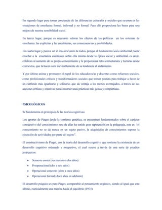 En segundo lugar para tomar conciencia de las diferencias culturales y sociales que ocurren en las
situaciones de enseñanza formal, informal y no formal. Para ello proporciona las bases para una
mejora de nuestra sensibilidad social.

En tercer lugar, porque es necesario valorar los efectos de las políticas         en los sistemas de
enseñanza: las explícitas y las encubiertas, sus consecuencias y posibilidades.

En cuarto lugar y parece ser el más relevante de todos, porque el fundamento socio ambiental puede
enseñar a la enseñanza cuestiones sobre ella misma desde la óptica social y ambiental, es decir,
colabora al aumento de su propio conocimiento y le proporciona retos estructurales y lecturas desde
con textos, que la hacen salir inevitablemente de su tendencia al aislamiento.

Y por último anima y promueve el papel de los educadores/as y docentes como refuerzos sociales,
como profesionales críticos y transformadores sociales que toman postura para trabajar a favor de
un currículo más igualitario y solidario, que da ventaja a los menos aventajados, a través de sus
acciones críticas y creativas para construir unas prácticas más justas y compartidas.




PSICOLÓGICOS

Se fundamenta en principios de las teorías cognitivas:

Los aportes de Piaget desde la corriente genética, se encuentran fundamentados sobre el carácter
consecutivo del conocimiento, una de ellas ha tenido gran repercusión en la pedagogía, esta es: “el
conocimiento no se da nunca en un sujeto pasivo, la adquisición de conocimientos supone la
ejecución de actividades por parte del sujeto”.

El constructivismo de Piaget, con la teoría del desarrollo cognitivo que sostiene la existencia de un
desarrollo cognitivo ordenado y progresivo, el cual ocurre a través de una serie de estadios
jerárquicos:

        Sensorio motor (nacimiento a dos años)
        Preoperacional (dos a seis años)
        Operacional concreto (siete a once años)
        Operacional formal (doce años en adelante)

El desarrollo psíquico es para Piaget, comparable al pensamiento orgánico, siendo al igual que este
último, esencialmente una marcha hacia el equilibrio (1974).
 