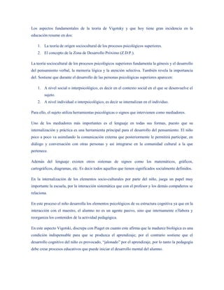 Los aspectos fundamentales de la teoría de Vigotsky y que hoy tiene gran incidencia en la
educación resume en dos:

    1. La teoría de origen sociocultural de los procesos psicológicos superiores.
    2. El concepto de la Zona de Desarrollo Próximo (Z.D.P.).

La teoría sociocultural de los procesos psicológicos superiores fundamenta la génesis y el desarrollo
del pensamiento verbal, la memoria lógica y la atención selectiva. También revela la importancia
del. Sostiene que durante el desarrollo de las personas psicológicas superiores aparecen:

    1. A nivel social o interpsicológico, es decir en el contexto social en el que se desenvuelve el
        sujeto.
    2. A nivel individual o interpsicológico, es decir se internalizan en el individuo.

Para ello, el sujeto utiliza herramientas psicológicas o signos que intervienen como mediadores.

Uno de los mediadores más importantes es el lenguaje en todas sus formas, puesto que su
internalización y práctica es una herramienta principal para el desarrollo del pensamiento. El niño
poco a poco va asimilando la comunicación externa que posteriormente le permitirá participar, en
diálogo y conversación con otras personas y así integrarse en la comunidad cultural a la que
pertenece.

Además del lenguaje existen otros sistemas de signos como los matemáticos, gráficos,
cartográficos, diagramas, etc. Es decir todos aquellos que tienen significados socialmente definidos.

En la internalización de los elementos socio-culturales por parte del niño, juega un papel muy
importante la escuela, por la interacción sistemática que con el profesor y los demás compañeros se
relaciona.

En este proceso el niño desarrolla los elementos psicológicos de su estructura cognitiva ya que en la
interacción con el maestro, el alumno no es un agente pasivo, sino que internamente e3labora y
reorganiza los contenidos de la actividad pedagógica.

En este aspecto Vigotski, discrepa con Piaget en cuanto este afirma que la madurez biológica es una
condición indispensable para que se produzca el aprendizaje; por el contrario sostiene que el
desarrollo cognitivo del niño es provocado, “jalonado” por el aprendizaje, por lo tanto la pedagogía
debe crear procesos educativos que puede iniciar el desarrollo mental del alumno.
 