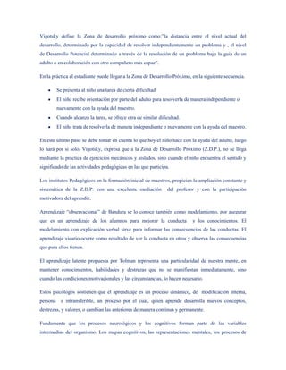 Vigotsky define la Zona de desarrollo próximo como:”la distancia entre el nivel actual del
desarrollo, determinado por la capacidad de resolver independientemente un problema y , el nivel
de Desarrollo Potencial determinado a través de la resolución de un problema bajo la guía de un
adulto o en colaboración con otro compañero más capaz”.

En la práctica el estudiante puede llegar a la Zona de Desarrollo Próximo, en la siguiente secuencia.

          Se presenta al niño una tarea de cierta dificultad
          El niño recibe orientación por parte del adulto para resolverla de manera independiente o
          nuevamente con la ayuda del maestro.
          Cuando alcanza la tarea, se ofrece otra de similar dificultad.
          El niño trata de resolverla de manera independiente o nuevamente con la ayuda del maestro.

En este último paso se debe tomar en cuenta lo que hoy el niño hace con la ayuda del adulto, luego
lo hará por si solo. Vigotsky, expresa que a la Zona de Desarrollo Próximo (Z.D.P.), no se llega
mediante la práctica de ejercicios mecánicos y aislados, sino cuando el niño encuentra el sentido y
significado de las actividades pedagógicas en las que participa.

Los institutos Pedagógicos en la formación inicial de maestros, propician la ampliación constante y
sistemática de la Z.D.P. con una excelente mediación             del profesor y con la participación
motivadora del aprendiz.

Aprendizaje “observacional” de Bandura se lo conoce también como modelamiento, por asegurar
que es un aprendizaje de los alumnos para mejorar la conducta               y los conocimientos. El
modelamiento con explicación verbal sirve para informar las consecuencias de las conductas. El
aprendizaje vicario ocurre como resultado de ver la conducta en otros y observa las consecuencias
que para ellos tienen.

El aprendizaje latente propuesta por Tolman representa una particularidad de nuestra mente, en
mantener conocimientos, habilidades y destrezas que no se manifiestan inmediatamente, sino
cuando las condiciones motivacionales y las circunstancias, lo hacen necesario.

Estos psicólogos sostienen que el aprendizaje es un proceso dinámico, de modificación interna,
persona     e intransferible, un proceso por el cual, quien aprende desarrolla nuevos conceptos,
destrezas, y valores, o cambian las anteriores de manera continua y permanente.

Fundamenta que los procesos neurológicos y los cognitivos forman parte de las variables
intermedias del organismo. Los mapas cognitivos, las representaciones mentales, los procesos de
 