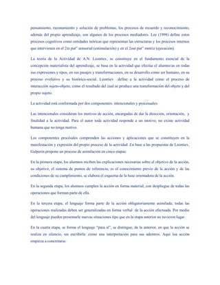 pensamiento, razonamiento y solución de problemas, los procesos de recuerdo y reconocimiento,
además del propio aprendizaje, son algunos de los procesos mediadores. Lee (1998) define estos
procesos cognitivos como entidades teóricas que representan las estructuras y los procesos internos
que intervienen en el 2in put” sensorial (estimulación) y en el 2out put” motriz (ejecución).

La teoría de la Actividad de A.N. Leontiev, se constituye en el fundamento esencial de la
concepción materialista del aprendizaje, se basa en la actividad que efectúa el alumno/as en todas
sus expresiones y tipos, en sus pasajes y transformaciones, en su desarrollo como ser humano, en su
proceso evolutivo y su histórico-social. Leontiev       define a la actividad como el proceso de
interacción sujeto-objeto, como el resultado del cual se produce una transformación del objeto y del
propio sujeto.

La actividad está conformada por dos componentes: intencionales y procesuales:

Las intencionales consideran los motivos de acción, encargadas de dar la dirección, orientación, y
finalidad a la actividad. Para el autor toda actividad responde a un motivo; no existe actividad
humana que no tenga motivo.

Los componentes procésales comprenden las acciones y aplicaciones que se constituyen en la
manifestación y expresión del propio proceso de la actividad .En base a las propuestas de Leontiev,
Galperin propone un proceso de asimilación en cinco etapas:

En la primera etapa, los alumnos reciben las explicaciones necesarias sobre el objetivo de la acción,
su objetivo, el sistema de puntos de referencia; es el conocimiento previo de la acción y de las
condiciones de su cumplimiento, se elabora el esquema de la base orientadora de la acción.

En la segunda etapa, los alumnos cumplen la acción en forma material, con despliegue de todas las
operaciones que forman parte de ella.

En la tercera etapa, el lenguaje forma parte de la acción obligatoriamente asimilada; todas las
operaciones realizadas deben ser generalizadas en forma verbal de la acción efectuada. Por medio
del lenguaje pueden presentarle nuevas situaciones tipo que en la etapa anterior no tuvieron lugar.

En la cuarta etapa, se forma el lenguaje “para sí”, se distingue, de la anterior, en que la acción se
realiza en silencio, sin escribirla: como una interpretación para sus adentros. Aquí loa acción
empieza a concretarse.
 