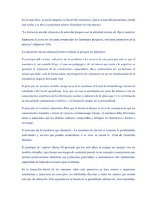 En la etapa final, la acción adquiere un desarrollo automático; ahora se trata del pensamiento, donde
está oculto y se abre la conciencia solo en el producto de este proceso.

“La formación mental, relaciona a la actividad psíquica con la actividad externa, de objeto, material.

Representa la clave no solo para comprender los fenómenos psíquicos, sino para dominarlos en la
práctica”.Galperin (1950).

La educación bajo un enfoque histórico-cultural se guía por los principios.

El principio del carácter educativo de la enseñanza.- La esencia de este principio está en que al
maestro/a le corresponde dirigir el proceso pedagógico, de tal manera que junto a lo cognitivo se
garantice la formación de las convicciones, capacidades, ideas, sentimientos del ser humano, el
mismo que debe vivir de forma activa, en perspectiva de constituirse en un ser transformador de la
sociedad en la que le ha tocado vivir.

El principio del carácter científico del proceso de la enseñanza.-El nivel de desarrollo que alcanza el
estudiante a través del aprendizaje tiene que ver con la asimilación por parte del alumno /a de los
conocimientos científicos de los fenómenos sociales y naturales de la época que vive; la formación
de una actitud y pensamiento científico, y la formación integral de su personalidad.

El principio del carácter consistente.-Para que el alumno/a alcance el nivel de conciencia de que los
conocimientos logrados a través del proceso enseñanza-aprendizaje, el maestro/a debe determinar
tareas o actividades que los alumnos analicen, comprendan y critiquen los fenómenos o hechos a
investigar.

El principio de la enseñanza que desarrolla.- La enseñanza favorecerá el conjunto de posibilidades
individuales y sociales que puedan desarrollarse si se toma en cuenta la Zona de Desarrollo
Próximo.

El principio del carácter objetal.-Se pretende que los individuos se pongan en contacto con los
modelos objetales, para formar una imagen de contenido general de un concepto, como premisa que
permita posteriormente identificar sus expresiones particulares y automatizarse más rápidamente,
adquiriendo la forma de la acción según la fórmula.

En la formación inicial de los maestros, sobre todo primarios, se hace notorio e importante
sistematizar y estructurar los conceptos, las habilidades docentes y todos los saberes que entraña
este tipo de educación. Esta organización se basará en la generalidad, abstracción, discriminalidad,
 