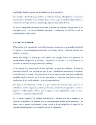 estabilidad y claridad; situación que facilitará el proceso de aprendizaje.

Los conceptos y habilidades, a desarrollarse en los futuros docentes, deben partir de las situaciones
desconocidas o dominadas en un momento dado, e iniciar un proceso metodológico coherente y
sistemático hasta lograr una nueva estructura que le beneficie en su tarea docente.

El proceso metodológico entrañará mecanismos de percepción, reflexión, análisis crítico de la
educación actual y de sus proyecciones; interpretar y reinterpretar lo conocido y crear el
conocimiento por cuenta propia.




ENFOQUE HUMANISTA

El humanismo es la expresión del postmodernismo, centra su atención en la capacidad interior del
ser humano en perspectiva de avanzar en sentido positivo, para analizar y criticar sus acciones, para
cambiar y mejorarse.

Desde este enfoque se afirma que cada persona trae consigo fuerzan que garanticen el
mantenimiento, recuperación y desarrollo, conduciendo al individuo a la satisfacción de la
necesidad de auto-realización y son en esencia creadoras.

Un ser humano si no alcanza niveles de auto realización no .puede ser inteligente y desplegar su
potencial intelectual. Una persona que logra la auto realización es poseedora de un profundo
conocimiento de sí misma y de aceptación de lo que se una adecuada autoestima, una elevada
capacidad autodeterminación, que le permite auto-regularse y esforzarse para alcanzar proyectos
mediatos que le dan sentido a su vida y le permiten auto-realizarse.

Para lograr la auto-realización, el medio en el que se desenvuelve la persona debe contar con un
ambiente de respeto, aceptación, confianza, estimación, comprensión para permitir su libertad y
respetar su individualidad, sabiendo que el sujeto es activo, responsable y capaz de auto-
determinarse y regular su comportamiento.

En   el campo educativo, este enfoque propicia crear el ambiente referido; el maestro es un
orientador de propósitos, de acciones y es un guía democrático del proceso de aprendizaje. Carl
Rogers, que es uno de los exponentes de este enfoque y de su aplicación en la educación, ha
obtenido resultados positivos en el desarrollo integral de los alumnos.
 