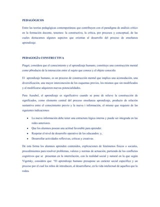 PEDAGÓGICOS

Entre las teorías pedagógicas contemporáneas que contribuyen con el paradigma de análisis crítico
en la formación docente, tenemos: la constructiva, la crítica, por procesos y conceptual, de las
cuales destacamos algunos aspectos que orientan al desarrollo del proceso de enseñanza
aprendizaje.




PEDAGOGÍA CONSTRUCTIVA

Piaget, considera que el conocimiento y el aprendizaje humano, constituye una construcción mental
como p0roducto de la interacción entre el sujeto que conoce y el objeto conocido.

El aprendizaje humano, es un proceso de construcción mental que implica una acomodación, una
diversificación, una mayor interconexión de los esquemas previos, los mismos que sin modificados
y al modificarse adquieren nuevas potencialidades.

Para Ausubel, el aprendizaje es significativo cuando se pone de relieve la construcción de
significados, como elemento central del proceso enseñanza aprendizaje, producto de relación
sustantiva entre el conocimiento previo y la nueva i información, el mismo que requiere de las
siguientes indicaciones:

         La nueva información debe tener una estructura lógica interna y puede ser integrada en las
         redes anteriores.
         Que los alumnos posean una actitud favorable para aprender.
         Respetar el nivel de desarrollo operativo de los educandos: y,
         Desarrollar actividades reflexivas, críticas y creativas.

De esta forma los alumnos aprenden contenidos, explicaciones de fenómenos físicos o sociales,
procedimientos para resolver problemas, valores y normas de actuación, partiendo de los conflictos
cognitivos que se presentan en la interrelación, con la realidad social y natural en la que según
Vigotsky, considera que: “El aprendizaje humano presupone un carácter social específico y un
proceso por el cual los niños de introducen, al desarrollarse, en la vida intelectual de aquellos que lo
rodea.
 