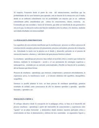 Al respecto, Feuerstein desde el punto de vista           del interaccionismo, manifiesta que las
probabilidades de los seres humanos para aprender, está en función de la interacción con el medio,
donde en un ambiente culturalmente rico las posibilidades son mayores que en un ambiente
culturalmente pobre, entendiéndose por       cultura los conocimientos, valores, creencias,       etc.
Construidos por una sociedad a través de la historia, que debe ser transferida de una generación a
otra en la que, la educación realiza una función mediadora entre la cultura y los alumnos, mediante
actividades diseñadas con intencionalidad.




LA PEDAGOGÍA POR PROCESOS

Los seguidores de esta corriente manifiestan que la enseñanza por procesos se refiere a procesos de
construcción de conceptos, procesos de pensamiento, procesos curriculares, procesos de evaluación,
etc. Articulando la teoría con la práctica en el diseño y desarrollo curricular en el proceso de
interacción maestros -alumnos y todo dentro del gran proceso histórico cultural.

La enseñanza - aprendizaje por procesos, hace énfasis al recorrido critico y creativo que realizan los
alumnos, mediante la investigación - acción y el uso permanente de estrategias cognitivas y
metacognitivas, orientado por un currículo contextualizado y flexible en función de la sociedad y
del ser humano que desea formar.

Procesos de enseñanza - aprendizaje, que interesen, comprometan y potencien articuladamente, la
experiencia activa, la transferencia social y el devenir dialéctico del equilibrio, desequilibrio,
reequilibrio.

Entonces es posible plantear la tesis: un buen proceso de enseñanza aprendizaje, garantiza
resultados de calidad, como consecuencia de ello los alumnos aprenden a aprender, aprenden
haciendo y aprenden a ser.




PEDAGOGÍA CRÍTICA

El enfoque educativo desde la concepción de la pedagogía crítica, se basa en el desarrollo del
proceso enseñanza - aprendizaje a partir del intercambio de conocimientos y experiencias entre
"iguales" en un plano horizontal     y democrático donde alumnos maestros participen critica y
creativamente en base al planteamiento y defensa de tesis sustentadas en argumentos lógicos y
 