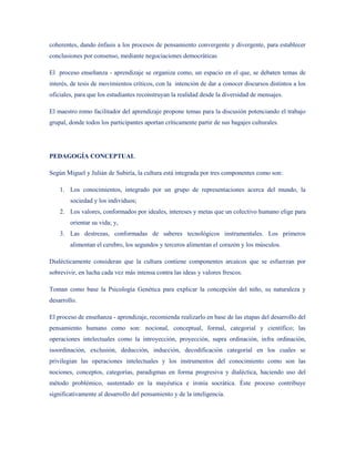 coherentes, dando énfasis a los procesos de pensamiento convergente y divergente, para establecer
conclusiones por consenso, mediante negociaciones democráticas

El proceso enseñanza - aprendizaje se organiza como, un espacio en el que, se debaten temas de
interés, de tesis de movimientos críticos, con la intención de dar a conocer discursos distintos a los
oficiales, para que los estudiantes reconstruyan la realidad desde la diversidad de mensajes.

El maestro romo facilitador del aprendizaje propone temas para la discusión potenciando el trabajo
grupal, donde todos los participantes aportan críticamente partir de sus bagajes culturales.




PEDAGOGÍA CONCEPTUAL

Según Miguel y Julián de Subiría, la cultura está integrada por tres componentes como son:

    1. Los conocimientos, integrado por un grupo de representaciones acerca del mundo, la
        sociedad y los individuos;
    2. Los valores, conformados por ideales, intereses y metas que un colectivo humano elige para
        orientar su vida; y,
    3. Las destrezas, conformadas de saberes tecnológicos instrumentales. Los primeros
        alimentan el cerebro, los segundos y terceros alimentan el corazón y los músculos.

Dialécticamente consideran que la cultura contiene componentes arcaicos que se esfuerzan por
sobrevivir, en lucha cada vez más intensa contra las ideas y valores frescos.

Toman como base la Psicología Genética para explicar la concepción del niño, su naturaleza y
desarrollo.

El proceso de enseñanza - aprendizaje, recomienda realizarlo en base de las etapas del desarrollo del
pensamiento humano como son: nocional, conceptual, formal, categorial y científico; las
operaciones intelectuales como la introyección, proyección, supra ordinación, infra ordinación,
isoordinación, exclusión, deducción, inducción, decodificación categorial en los cuales se
privilegian las operaciones intelectuales y los instrumentos del conocimiento como son las
nociones, conceptos, categorías, paradigmas en forma progresiva y dialéctica, haciendo uso del
método problémico, sustentado en la mayéutica e ironía socrática. Éste proceso contribuye
significativamente al desarrollo del pensamiento y de la inteligencia.
 