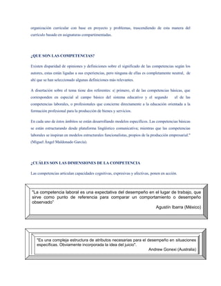 organización curricular con base en proyecto y problemas, trascendiendo de esta manera del
currículo basado en asignaturas compartimentadas.




¿QUE SON LAS COMPETENCIAS?

Existen disparidad de opiniones y definiciones sobre el significado de las competencias según los
autores, estas están ligadas a sus experiencias, pero ninguna de ellas es completamente neutral, de
ahí que se han seleccionado algunas definiciones más relevantes.

A disertación sobre el tema tiene dos referentes: e| primero, el de las competencias básicas, que
corresponden en especial al campo básico del sistema educativo y el segundo                el de las
competencias laborales, o profesionales que concierne directamente a la educación orientada a la
formación profesional para la producción de bienes y servicios.

En cada uno de éstos ámbitos se están desarrollando modelos específicos. Las competencias básicas
se están estructurando desde plataforma lingüístico comunicativa; mientras que las competencias
laborales se inspiran en modelos estructurales funcionalistas, propios de la producción empresarial."
(Miguel Ángel Maldonado García).




¿CUÁLES SON LAS DIMENSIONES DE LA COMPETENCIA

Las competencias articulan capacidades cognitivas, expresivas y afectivas, ponen en acción.



"La competencia laboral es una expectativa del desempeño en el lugar de trabajo, que
sirve como punto de referencia para comparar un comportamiento o desempeño
observado”
                                                            Agustín Ibarra (México)




   "Es una compleja estructura de atributos necesarias para el desempeño en situaciones
   específicas. Obviamente incorporada la idea del juicio".
                                                                Andrew Gonexi (Australia)
 