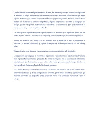 Con la sabiduría humana adquirida en miles de años, los hombres y mujeres estamos en disposición
de aprender la lengua materna que nos alimenta con su savia desde que nacemos hasta que somos
capaces de hablar y de avanzar luego en la perfección y aprendizaje de los diversosChomsky fue el
primero en n emplear el término competencia, algunos empresarios, docentes y pedagogos del
trabajo, quienes le aportan modificaciones cualitativas       y cuantitativas pero que mantienen la
esencia de la competencia lingüística señalada.

Los hallazgos de lingüística tuvieron especial impacto en Alemania y en Inglaterra, países que han
hecho enormes aportes a las ciencias del lenguaje y ahora a la pedagogía basada en competencias.

Aunque el propósito de Chomsky no era trabajar para la educación ni para la pedagogía en
particular, si buscaba comprender y explicar la adquisición de la lengua materna de los niños y
niñas.

Esta explicación es la fuente de lo que se debate en escenarios distintos a la lingüística.

La adquisición del lenguaje es cuestión de crecimiento y maduración de facultades relativamente
fijas, bajo condiciones externas apropiadas. La forma del lenguaje que se adquiere está determinada
principalmente por factores internos, un niño o niña puede aprender cualquier lengua debido a la
correspondencia fundamental de todas las lenguas humanas.

En América Latina y Europa la dinámica más activa sobre esta temática está en los ámbitos de las
competencias básicas y de las competencias laborales, produciendo acuerdo y definiciones que
muestran diversidad de propuestas sobre educación básica y la formación profesional o para el
trabajo.
 