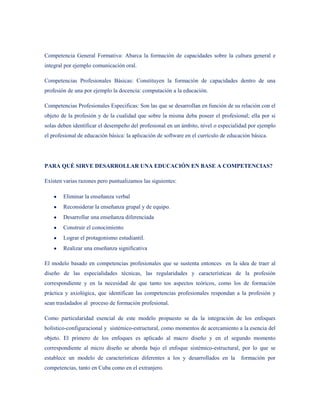 Competencia General Formativa: Abarca la formación de capacidades sobre la cultura general e
integral por ejemplo comunicación oral.

Competencias Profesionales Básicas: Constituyen la formación de capacidades dentro de una
profesión de una por ejemplo la docencia: computación a la educación.

Competencias Profesionales Especificas: Son las que se desarrollan en función de su relación con el
objeto de la profesión y de la cualidad que sobre la misma deba poseer el profesional; ella por si
solas deben identificar el desempeño del profesional en un ámbito, nivel o especialidad por ejemplo
el profesional de educación básica: la aplicación de software en el currículo de educación básica.




PARA QUÉ SIRVE DESARROLLAR UNA EDUCACIÓN EN BASE A COMPETENCIAS?

Existen varias razones pero puntualizamos las siguientes:

        Eliminar la enseñanza verbal
        Reconsiderar la enseñanza grupal y de equipo.
        Desarrollar una enseñanza diferenciada
        Construir el conocimiento
        Lograr el protagonismo estudiantil.
        Realizar una enseñanza significativa

El modelo basado en competencias profesionales que se sustenta entonces en la idea de traer al
diseño de las especialidades técnicas, las regularidades y características de la profesión
correspondiente y en la necesidad de que tanto tos aspectos teóricos, como los de formación
práctica y axiológica, que identifican las competencias profesionales respondan a la profesión y
sean trasladados al proceso de formación profesional.

Como particularidad esencial de este modelo propuesto se da la integración de los enfoques
holístico-configuracional y sistémico-estructural, como momentos de acercamiento a la esencia del
objeto. El primero de los enfoques es aplicado al macro diseño y en el segundo momento
correspondiente al micro diseño se aborda bajo el enfoque sistémico-estructural, por lo que se
establece un modelo de características diferentes a los y desarrollados en la         formación por
competencias, tanto en Cuba como en el extranjero.
 