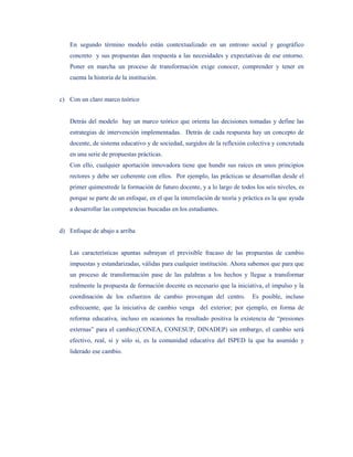 En segundo término modelo están contextualizado en un entrono social y geográfico
   concreto y sus propuestas dan respuesta a las necesidades y expectativas de ese entorno.
   Poner en marcha un proceso de transformación exige conocer, comprender y tener en
   cuenta la historia de la institución.


c) Con un claro marco teórico


   Detrás del modelo hay un marco teórico que orienta las decisiones tomadas y define las
   estrategias de intervención implementadas. Detrás de cada respuesta hay un concepto de
   docente, de sistema educativo y de sociedad, surgidos de la reflexión colectiva y concretada
   en una serie de propuestas prácticas.
   Con ello, cualquier aportación innovadora tiene que hundir sus raíces en unos principios
   rectores y debe ser coherente con ellos. Por ejemplo, las prácticas se desarrollan desde el
   primer quimestrede la formación de futuro docente, y a lo largo de todos los seis niveles, es
   porque se parte de un enfoque, en el que la interrelación de teoría y práctica es la que ayuda
   a desarrollar las competencias buscadas en los estudiantes.


d) Enfoque de abajo a arriba


   Las características apuntas subrayan el previsible fracaso de las propuestas de cambio
   impuestas y estandarizadas, válidas para cualquier institución. Ahora sabemos que para que
   un proceso de transformación pase de las palabras a los hechos y llegue a transformar
   realmente la propuesta de formación docente es necesario que la iniciativa, el impulso y la
   coordinación de los esfuerzos de cambio provengan del centro.            Es posible, incluso
   esfrecuente, que la iniciativa de cambio venga del exterior; por ejemplo, en forma de
   reforma educativa, incluso en ocasiones ha resultado positiva la existencia de “presiones
   externas” para el cambio;(CONEA, CONESUP, DINADEP) sin embargo, el cambio será
   efectivo, real, si y sólo si, es la comunidad educativa del ISPED la que ha asumido y
   liderado ese cambio.
 