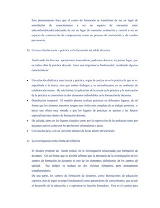 Este planteamiento hace que el centro de formación se transforme de ser un lugar de
    asimilación        de   conocimientos   a    ser    un     espacio    de    encuentro     entre
    educando/educador/educando, de ser un lugar de constante evaluación y control a ser un
    espacio de construcción de competencias como un proceso de motivación y de cambio
    permanente.


b) La interrelación teoría – práctica en la formación inicial de docentes


    Analizando las diversas aportaciones innovadoras, podemos observar, en primer lugar, que
    en todas ellas la práctica docente tiene una importancia fundamental, resaltando algunas
    características:


    Una relación dialéctica entre teoría y práctica, según la cual ya no es la práctica la que se ve
    supeditada a la teoría, sino que ambas dialogan y se retroalimentan en un ambiente de
    colaboración mutua. De esta forma, la aplicación de la teoría en la práctica y la teorización
    de la práctica se convierten en dos elementos indisolubles en la formación de docentes.
    Distribución temporal. El modelo plantea realizar prácticas en diferentes lugares, de tal
    forma que los alumnos maestros tengan una visión más completa de su trabajo posterior, y
    hacer una oferta muy variada o que los lugares de prácticas se ajusten a las futuras
    especializaciones dentro de formación docente.
    De calidad, tanto en los lugares elegidos como por la supervisión de las prácticas tanto por
    docentes activos como por los profesores orientadores o guías.
    Con mucho peso, con un creciente número de horas dentro del currículo.


c) La investigación como forma de reflexión


    El modelo propone un fuerte énfasis en la investigación relacionada con formación de
    docentes. De tal forma que es posible afirmar que la presencia de la investigación en los
    centros de formación de docentes es uno de los elementos definitorios de los centros de
    calidad.      Ese énfasis se traduce en dos visiones diferentes, pero mutuamente
    complementario.
    De una parte, los centros de formación de docentes, como Instituciones de educación
    superior, han de jugar un papel fundamental como generadores de conocimiento, que ayude
    al desarrollo de la educación, y a optimizar su función formadora. Este es el camino para
 