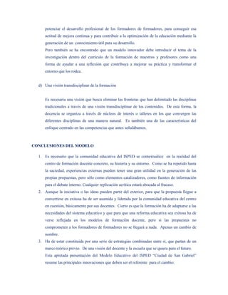potenciar el desarrollo profesional de los formadores de formadores, para conseguir esa
     actitud de mejora continua y para contribuir a la optimización de la educación mediante la
     generación de un conocimiento útil para su desarrollo.
     Pero también se ha encontrado que un modelo innovador debe introducir el tema de la
     investigación dentro del currículo de la formación de maestros y profesores como una
     forma de ayudar a una reflexión que contribuya a mejorar su práctica y transformar el
     entorno que los rodea.


  d) Una visión transdisciplinar de la formación


     Es necesaria una visión que busca eliminar las fronteras que han delimitado las disciplinas
     tradicionales a través de una visión transdisciplinar de los contenidos. De esta forma, la
     docencia se organiza a través de núcleos de interés o talleres en los que convergen las
     diferentes disciplinas de una manera natural. Es también una de las características del
     enfoque centrado en las competencias que antes señalábamos.



CONCLUSIONES DEL MODELO

  1. Es necesario que la comunidad educativa del ISPED se contextualice en la realidad del
     centro de formación docente concreto, su historia y su entorno. Como se ha repetido hasta
     la saciedad, experiencias externas pueden tener una gran utilidad en la generación de las
     propias propuestas, pero sólo como elementos catalizadores, como fuentes de información
     para el debate interno. Cualquier replicación acrítica estará abocada al fracaso.
  2. Aunque la iniciativa o las ideas pueden partir del exterior, para que la propuesta llegue a
     convertirse en exitosa ha de ser asumida y liderada por la comunidad educativa del centro
     en cuestión, básicamente por sus docentes. Cierto es que la formación ha de adaptarse a las
     necesidades del sistema educativo y que para que una reforma educativa sea exitosa ha de
     verse reflejada en los modelos de formación docente, pero si las propuestas no
     comprometen a los formadores de formadores no se llegará a nada. Apenas un cambio de
     nombre.
  3. Ha de estar constituida por una serie de estrategias combinadas entre sí, que partan de un
     marco teórico previo. De una visión del docente y la escuela que se quiera para el futuro.
     Esta apretada presentación del Modelo Educativo del ISPED “Ciudad de San Gabriel”
     resume las principales innovaciones que deben ser el referente para el cambio:
 