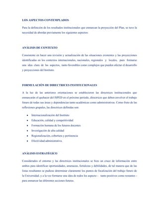 LOS ASPECTOS CONTEMPLADOS

Para la definición de los resultados institucionales que enmarcan la proyección del Plan, se tuvo la
necesidad de abordar previamente los siguientes aspectos:




ANÁLISIS DE CONTEXTO

Consistente en hacer una revisión y actualización de las situaciones existentes y las proyecciones
identificadas en los contextos internacionales, nacionales, regionales y locales, para formarse
una idea clara de las aspectos, tanto favorables como complejos que pueden afectar el desarrollo
y proyecciones del Instituto.




FORMULACIÓN DE DIRECTRICES INSTITUCIONALES

A la luz de las anteriores orientaciones se establecieron las directrices institucionales que
enmarcarán el quehacer del ISPED en el próximo período, directrices que deben envolver el trabajo
futuro de todas sus áreas y dependencias tanto académicas como administrativas. Como fruto de las
reflexiones grupales, las directrices definidas son:

        Internacionalización del Instituto
        Educación, calidad y competitividad
        Formación humana de los futuros docentes
        Investigación de alta calidad
        Regionalización, cobertura y pertinencia
        Efectividad administrativa.



ANÁLISIS ESTRATÉGICO

Considerados el entorno y las directrices institucionales se hizo un cruce de información entre
ambos para identificar oportunidades, amenazas, fortalezas y debilidades, de tal manera que de las
listas resultantes se pudiese determinar claramente los puntos de focalización del trabajo futuro de
la Universidad. y a la vez formarse una idea de todos los aspecto - tanto positivos como restantes -
para enmarcar las diferentes acciones futuras.
 
