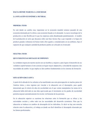 HACIA DONDE MARCHA LA SOCIEDAD

LA SITUACIÓN ECONÓMICA MUNDIAL




PRIMERA TESIS

Se está dando un cambio muy importante en la economía mundial estamos pasando de una
economía dominada por la oferta a una economía basada en la demanda. La nueva tecnología de la
producción es más flexible por lo que las empresas están abandonando paulatinamente el modelo
de la producción en serie que descansa sobre una base técnica fija y que responde a la lógica de
producir grandes volúmenes de bienes todos ellos iguales y estandarizados en sus atributos, bajo el
supuesto de que cualquier cantidad de productos podría ser colocado en el mercado




SEGUNDA TESIS

QUE EXIGENCIAS SOCIALES SE IMPONEN

La verdadera riqueza de nuestra nación son sus hombres y mujeres y para lograr el desarrollo de ese
verdadero capital humano el reto consiste en lograr mayor adaptación y velocidad de respuesta a las
necesidades de cambio lo que implica se den cambios fundamentales en los sistemas de formación




SITUACIÓN EDUCATIVA

A partir de la década de los ochenta se ha manifestado una seria preocupación en muchos países de
América latina y otras regiones por vincular a la educación con el desempeño, pues quedó
demostrado que el criterio de años de escolaridad con el que venían manejándose las metas de la
educación había derivado en una idea equivocada que el incremento en los grados de escolaridad
permitía mejorar automáticamente los niveles de bienestar de las personas.

En la educación superior se cuestiona las relaciones entre la formación que se ofrece y las
necesidades sociales y sobre todo con las necesidades del desarrollo económico. Para que la
educación se traduzca en cambios de desempeño de los individuos. Es decir no hay una estrecha
relación entre la educación y el trabajo en donde sea fácil identificar el desempeño alcanzado por
los futuros profesionales.
 
