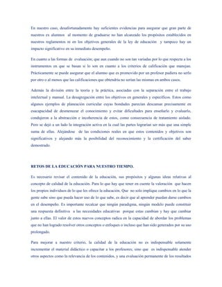 En nuestro caso, desafortunadamente hay suficientes evidencias para asegurar que gran parte de
nuestros ex alumnos al momento de graduarse no han alcanzado los propósitos establecidos en
nuestros reglamentos ni en los objetivos generales de la ley de educación y tampoco hay un
impacto significativo en su inmediato desempeño.

En cuanto a las formas de evaluación; que aun cuando no son tan variadas por lo que respecta a los
instrumentos en que se basan si lo son en cuanto a los criterios de calificación que manejan.
Prácticamente se puede asegurar que el alumno que es promovido por un profesor pudiera no serlo
por otro o al menos que las calificaciones que obtendría no serían las mismas en ambos casos.

Además la división entre la teoría y la práctica, asociadas con la separación entre el trabajo
intelectual y manual. La desagregación entre los objetivos en generales y específicos. Estos como
algunos ejemplos de planeación curricular cuyas bondades parecían descansar precisamente en
esacapacidad de desmenuzar el conocimiento y evitar dificultades para enseñarlo y evaluarlo,
condujeron a la abstracción e incoherencia de estos, como consecuencia de tratamiento aislado.
Pero se dejó a un lado la integración activa en la cual las partes lograrían ser más que una simple
suma de ellas. Alejándose de las condiciones reales en que estos contenidos y objetivos son
significativos y alejando más la posibilidad del reconocimiento y la certificación del saber
demostrado.




RETOS DE LA EDUCACIÓN PARA NUESTRO TIEMPO.

Es necesario revisar el contenido de la educación, sus propósitos y algunas ideas relativas al
concepto de calidad de la educación. Para lo que hay que tener en cuente la valoración que hacen
los propios individuos de lo que les ofrece la educación. Que no solo implique cambios en lo que la
gente sabe sino que pueda hacer uso de lo que sabe, es decir que al aprender puedan darse cambios
en el desempeño. Es importante recalcar que ningún paradigma, ningún modelo puede constituir
una respuesta definitiva a las necesidades educativas porque estas cambian y hay que cambiar
junto a ellas. El valor de estos nuevos conceptos radica en la capacidad de abordar los problemas
que no han logrado resolver otros conceptos o enfoques o incluso que han sido generados por su uso
prolongado.

Para mejorar a nuestro criterio, la calidad de la educación no es indispensable solamente
incrementar el material didáctico o capacitar a los profesores; sino que es indispensable atender
otros aspectos como la relevancia de los contenidos, y una evaluación permanente de los resultados
 