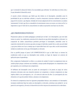 que va teniendo la educación frente a las necesidades que enfrentan los individuos en el día a día y
lo que demanda el desarrollo social.

A nuestro criterio reiteramos que habrá que dar énfasis en el desempeño, entendido como la
posibilidad de que un individuo enfrente y resuelva situaciones concretas mediante la puesta en
juego de los recursos que dispone, trasladar de la mera adquisición de los conocimientos a un plano
instrumental. Es decir que lleva a entenderlo al conocimiento como un recurso, no como un fin. Lo
importante es que el valor de los conocimientos no radica en poseerlos sino hacer uso de ellos.




¿QUE PROPONEMOS ENTONCES?

Proponemos aplicar un modelo pedagógico centrado por un lado en el desempeño y por otro lado
tomar en cuenta las condiciones concretas de la situación en que dicho desempeño es relevante. La
conjunción de ambas características permitirá privilegiar el desempeño, entendido como la
expresión concreta de los recursos que pone en juego el individuo cuando lleva a cabo una actividad
y que pone énfasis en el uso o manejo que el sujeto debe hacer de lo que sabe; no del conocimiento
aislado en condiciones en las que el desempeño es relevante.

Esto es posible porque al poner LAS COMPETENCIAS lo que se debe hacer es retomar las
condiciones reales en que ese desempeño tiene sentido; en lugar de imponer un contexto de
aplicación para el aprendizaje.

Otro componente fundamental se refiere a su carácter de unidad. Es decir la competencia tiene un
sentido propio porque conforma una totalidad y aunque pueda desagregarse en componentes estos
por separado ya no constituyen una competencia.

Si hablamos del desempeño como un punto de convergencia o de puesta en juego de varios
elementos relevantes ante una situación entonces ser competente o mostrar competencia en algo
implica aludir a esa convergencia y no a la suma de cada uno de ellos. La convergencia de esos
elementos es lo que da sentido, límites y alcances a la competencia.

En síntesis la competencia tiene las siguientes propiedades básicas: está centrada en el desempeño;
incorpora condiciones bajo las cuales ese desempeño es relevante; constituye una unidad al ser un
punto de convergencia y favorece el desarrollo de niveles mayores de autonomía de los individuos.
 