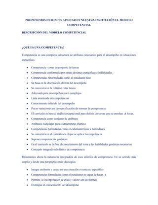 PROPONEMOS ENTONCES APLICAR EN NUESTRA INSTITUCIÓN EL MODELO
                                        COMPETENCIAL

DESCRIPCIÓN DEL MODELO COMPETENCIAL




¿QUÉ ES UNA COMPETENCIA?

Competencia es una compleja estructura de atributos necesarios para el desempeño en situaciones
específicas.

        Competencia como un conjunto de tareas
        Competencia conformada por tareas distintas específicas e individuales
        Competencias reformuladas como el estudiante hizo
        Se basa en la observación directa del desempeño
        Se concentra en la relación entre tareas
        Adecuada para desempeños poco complejos
        Lista atomizada de competencias
        Conocimiento inferido del desempeño
        Pocas variaciones en la especificación de normas de competencia
        El currículo se basa al análisis ocupacional para definir las tareas que se enseñan. A hacer.
        Competencia como conjunto de atributos
        Atributos esenciales para el desempeño efectivo
        Competencias formuladas como el estudiante tiene x habilidades
        Se concentra en el contexto en el que se aplica la competencia
        Supone competencias genéricas
        En el currículo se define el conocimiento del tema y las habilidades genéricas necesarias
        Concepto integrado u holístico de competencia

Resumamos ahora la naturaleza integradora de esos criterios de competencia. En su sentido más
amplio y desde una perspectiva más ideológica

        Integra atributos y tareas en una situación o contexto específico
        Competencias formuladas como el estudiante es capaz de hacer x
        Permite la incorporación de ética y valores en las normas
        Distingue el conocimiento del desempeño
 