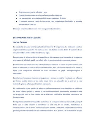Relaciona competencia, individuo y tarea
        Exige diferentes evidencias y juicios basados en las evidencias
        Las normas deben ser explícitas y públicas pero pueden ser flexibles
        El currículo toma en cuenta la interacción entre conocimiento habilidades y actitudes
        necesarias en el contexto

El modelo competencial tiene entre otros los siguientes fundamentos:




FUNDAMENTOS SOCIOLÓGICOS:

SOCIOLÓGICOS

La sociedad es producto histórico de la interacción social de las personas. La interacción social es
un proceso recíproco que obra por medio de dos o más factores sociales dentro de un marco de un
solo proceso bajo ciertas condiciones de vida y lugar.

La concepción de la interacción social, especifica un sistema sucesivo de interacción de los aspectos
principales de la historia social, con énfasis sobre el aspecto económico como determinante.

Las relaciones que derivan de cierto sistema de interacción social se llaman relaciones sociales. Por
tanto, las relaciones sociales establecidas históricamente, bajo condiciones específicas de tiempo y
lugar. Ellas comprenden relaciones de clase, nacionales, de grupo, socio-psicológicas e
individuales.

Las relaciones humanas se basan en metas, patrones y normas; su carácter y sustancia son influidos
por formas sociales dentro de las cuales tienen efecto las actividades de la gente en la vida
industrial, agrícola, urbana, rural, familiar, escolar, etc.

Un cambio en las formas sociales de la interacción humana causa en forma inevitable un cambio en
las metas, valores, patrones, y normas, lo cual en última instancia determina las actitudes sociales
de las personas entre sí. Los cambios en las relaciones económicas determinan cambios en las
formas sociales.

Es importante comenzar reconociendo, la existencia de los sujetos dentro de una sociedad, de igual
forma que se debe concebir la subsistencia de cada una de los Estados, interactuando e
interrelacionando con las demás naciones de nuestro planeta; y sobre todo comprender que estamos
pasando por una transformación que cambiará el sentido de la política y la economía en el siglo
 