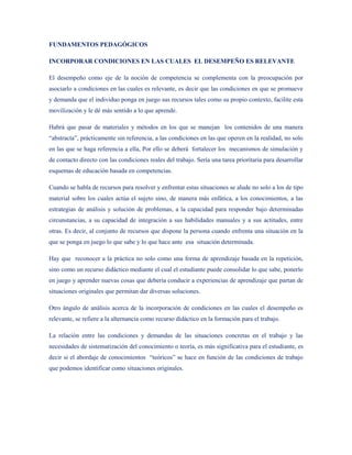 FUNDAMENTOS PEDAGÓGICOS

INCORPORAR CONDICIONES EN LAS CUALES EL DESEMPEÑO ES RELEVANTE

El desempeño como eje de la noción de competencia se complementa con la preocupación por
asociarlo a condiciones en las cuales es relevante, es decir que las condiciones en que se promueve
y demanda que el individuo ponga en juego sus recursos tales como su propio contexto, facilite esta
movilización y le dé más sentido a lo que aprende.

Habrá que pasar de materiales y métodos en los que se manejan los contenidos de una manera
“abstracta”, prácticamente sin referencia, a las condiciones en las que operen en la realidad, no solo
en las que se haga referencia a ella, Por ello se deberá fortalecer los mecanismos de simulación y
de contacto directo con las condiciones reales del trabajo. Sería una tarea prioritaria para desarrollar
esquemas de educación basada en competencias.

Cuando se habla de recursos para resolver y enfrentar estas situaciones se alude no solo a los de tipo
material sobre los cuales actúa el sujeto sino, de manera más enfática, a los conocimientos, a las
estrategias de análisis y solución de problemas, a la capacidad para responder bajo determinadas
circunstancias, a su capacidad de integración a sus habilidades manuales y a sus actitudes, entre
otras. Es decir, al conjunto de recursos que dispone la persona cuando enfrenta una situación en la
que se ponga en juego lo que sabe y lo que hace ante esa situación determinada.

Hay que reconocer a la práctica no solo como una forma de aprendizaje basada en la repetición,
sino como un recurso didáctico mediante el cual el estudiante puede consolidar lo que sabe, ponerlo
en juego y aprender nuevas cosas que debería conducir a experiencias de aprendizaje que partan de
situaciones originales que permitan dar diversas soluciones.

Otro ángulo de análisis acerca de la incorporación de condiciones en las cuales el desempeño es
relevante, se refiere a la alternancia como recurso didáctico en la formación para el trabajo.

La relación entre las condiciones y demandas de las situaciones concretas en el trabajo y las
necesidades de sistematización del conocimiento o teoría, es más significativa para el estudiante, es
decir si el abordaje de conocimientos “teóricos” se hace en función de las condiciones de trabajo
que podemos identificar como situaciones originales.
 