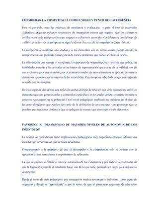 CONSIDERAR LA COMPETENCIA COMO UNIDAD Y PUNTO DE COVERGENCIA

Para el currículo, para las prácticas de enseñanza y evaluación y para el tipo de materiales
didácticos, exige un esfuerzo sistemático de integración misma que sugiere que los elementos
involucrados en la competencia sean expuestos a distintos acomodos y a diferentes condiciones de
análisis, debe insistir en recuperar su significado en el marco de la competencia como Unidad.

La competencia constituye una unidad y si los elementos son en forma aislada pierde sentido, la
competencia es un punto de convergencia de varios elementos que no son exclusivos de ella.

La información que maneja el estudiante, los procesos de originalizaciòn y análisis que aplica, las
habilidades motoras y las actitudes o las formas de representación que extrae de la realidad, son de
uso exclusivo para una situación, por el contrario mucho de estos elementos se aplican, de manera
distinta en ocasiones, en la mayoría de las actividades. Pero tampoco cabe duda de que converjan de
acuerdo con la situación.

De esta segunda idea deriva una reflexión acerca del tipo de relación que debe mantenerse entre los
elementos que son generalizables y contenidos específicos en los cuales deben ejercitarse de manera
concreta para garantizar su potencial. En el nivel pedagógico implicaría no quedarse en el nivel de
las generalizaciones que pueden derivarse de la definición de un concepto, sino promover que se
prueben en situaciones distintas y que se apliquen de manera que converjan varios elementos.




FAVORECE EL DESARROLLO DE MAYORES NIVELES DE AUTONOMÌA DE LOS
INDIVIDUOS

La noción de competencia tiene implicaciones pedagógicas muy importantes porque subyace una
idea del tipo de formación que se busca desarrollar.

Contrariamente a la propuesta de que el desempeño y la competencia solo se asocien con la
ejecución de una tarea frente a un parámetro de referencia.

La que se plantea se refiere al interés, autonomía de los estudiantes y por ende a la posibilidad de
que la formación permita al estudiante hacer uso de lo que sabe, poniendo en juego para mejorar su
desempeño.

Desde el punto de vista pedagógico esta concepción implica reconocer al individuo como capaz de
organizar y dirigir su “aprendizaje” y por lo tanto, de que al estructurar esquemas de educación
 