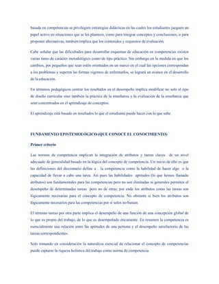 basada en competencias se privilegien estrategias didácticas en las cuales los estudiantes jueguen un
papel activo en situaciones que se les planteen, como para integrar conceptos y conclusiones, o para
proponer alternativas, también implica que los contenidos y requisitos de evaluación.

Cabe señalar que las dificultades para desarrollar esquemas de educación en competencias existen
varias tanto de carácter metodológico como de tipo práctico. Sin embargo en la medida en que los
cambios, por pequeños que sean estén orientados en un marco en el cual las opciones correspondan
a los problemas y superen las formas vigentes de enfrentarlos, se logrará un avance en el desarrollo
de la educación.

En términos pedagógicos centrar los resultados en el desempeño implica modificar no solo el tipo
de diseño curricular sino también la práctica de la enseñanza y la evaluación de la enseñanza que
sean concentrados en el aprendizaje de conceptos.

El aprendizaje está basado en resultados lo que el estudiante puede hacer con lo que sabe.




FUNDAMENTO EPISTEMOLÓGICO (QUE CONOCE EL CONOCIMIENTO)

Primer criterio

Las normas de competencia implican la integración de atributos y tareas claves de un nivel
adecuado de generalidad basado en la lógica del concepto de competencia. Un inicio de ello es que
las definiciones del diccionario define a   la competencia como la habilidad de hacer algo o la
capacidad de llevar a cabo una tarea. Así pues las habilidades aptitudes (lo que hemos llamado
atributos) son fundamentales para las competencias pero no son ilimitadas ni generales permiten el
desempeño de determinadas tareas pero no de otras; por ende los atributos como las tareas son
lógicamente necesarias para el concepto de competencia. No obstante si bien los atributos son
lógicamente necesarios para las competencias por sí solos no bastan.

El término tareas por otra parte implica el desempeño de una función de una concepción global de
lo que es propio del trabajo, de lo que es desempeñado éticamente. En resumen la competencia es
esencialmente una relación entre las aptitudes de una persona y el desempeño satisfactorio de las
tareas correspondientes.

Solo tomando en consideración la naturaleza esencial de relacionar el concepto de competencias
puede captarse la riqueza holística del trabajo como norma de competencia.
 