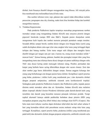 diobati, kutu biasanya diambil dengan menggunakan tang khusus. Jeli minyak polos
bisa membunuh atau melemahkan kutu di bulu mata.
Jika sumber infestasi (sisir, topi, pakaian dan seprei) tidak dibersihkan melalui
pencucian, penguapan atau dry cleaning, maka kutu bisa bertahan hidup dan kembali
menginfeksi manusia.
b. Tindakan Keperawatan
Pada penderita Pedikulosis kapitis terapinya mencakup pengeramasan rambut
memakai sampo yang mengandung lindane (Kwell) atau senyawa piretrin dengan
piperonil butoksida (sampo RID atau R&C). Kepada pasien dianjurkan untuk
mengeramas kulit kepala dan rambut menurut petunjuk pemakain sampo tersebut.
Sesudah dibilas sampai bersih, rambut disisir dengan sisis bergigi halus (serit) yang
sudah dicelupkan dalam cuka agar telur atau cangkar telur tuma yang tertinggal dapat
terlepas dari batang rambut. Telur tuma sangat sulit dilepas dan mungkin harus
diambil dengan jari tangan satu per satu ( karena itu, orang awam memakai istilah “
mencari kutu”. Semua barang, pakaian, handuk dan perangkat tempat tidur yang bisa
mengandung tuma atau telurnya harus dicuci dengan air panas sedikitnya dengan suhu
54oC atau dicuci kering untuk mencegah infestasi ulang. Perabot, permadani dan
karpet yang berbulu harus sering dibersihkan dengan alat vacum cleaner. Sisir dan
sikat rambut juga harus didisinfeksi dengan sampo. Semua anggota keluarga dan
orang yang berhubunagn erat dengan pasien harus diobati. Komplikasi seperti pruritas
yang hebat, pioderma ( infeksi kulit yang membentuk pus ) dan dermatitis diobati
dengan preparat antipruritus, antibiotik sistemik serta kortikosteroid tropikal.
Sedangkan pada penderita Pedikulosis korporis dan Pedikulosis pubis, kepada pasien
diminta untuk memakai sabun dan air. Kemudian, lindane (Kwell) atau melation
dalam isopropil alkohol (losion Prioderm) dioleskan pada daerah-daerah kulit yang
terenfeksi dan daerah yang berambut menurut petunjuk informasi produk. Terapi
topikal alternatif lainnya adalah pedikulida berbahan dasar piretrin (RID yang
merupakan preparat yang bisa dibeli bebas) atau tembaga oleat 0,03% (Curpex). Jika
bulu mata turut terkena vaseline dapat dioleskan tebal-tebal dua kali sehari selama 8
hari yang kemudian diikuti oleh pencabutan secara mekanis setiap telur kutu yang
tertinggal. Komplikasi, seperti pruritis hebat, pioderma (infeksi yang membentuk pus
pada kulit) dan dermatitis diobati dengan preparat antipruritis, antibiotik sistemik serta

 