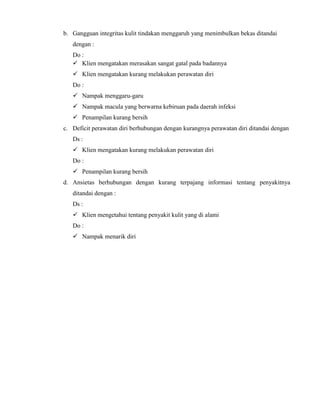 b. Gangguan integritas kulit tindakan menggaruh yang menimbulkan bekas ditandai
dengan :
Do :
 Klien mengatakan merasakan sangat gatal pada badannya
 Klien mengatakan kurang melakukan perawatan diri
Do :
 Nampak menggaru-garu
 Nampak macula yang berwarna kebiruan pada daerah infeksi
 Penampilan kurang bersih
c. Deficit perawatan diri berhubungan dengan kurangnya perawatan diri ditandai dengan
Ds :
 Klien mengatakan kurang melakukan perawatan diri
Do :
 Penampilan kurang bersih
d. Ansietas berhubungan dengan kurang terpajang informasi tentang penyakitnya
ditandai dengan :
Ds :
 Klien mengetahui tentang penyakit kulit yang di alami
Do :
 Nampak menarik diri

 