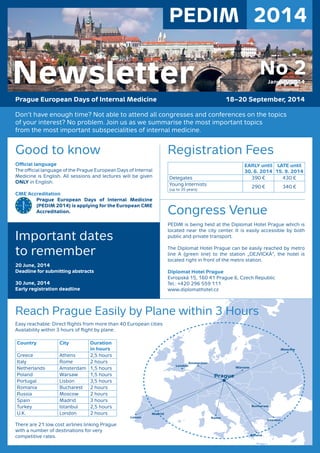 Don’t have enough time? Not able to attend all congresses and conferences on the topics
of your interest? No problem. Join us as we summarise the most important topics
from the most important subspecialities of internal medicine.
Registration Fees
EARLY until
30. 6. 2014
LATE until
15. 9. 2014
Delegates 390 € 430 €
Young Internists
(up to 35 years)
290 € 340 €
Congress Venue
PEDIM is being held at the Diplomat Hotel Prague which is
located near the city center. It is easily accessible by both
public and private transport.
The Diplomat Hotel Prague can be easily reached by metro
line A (green line) to the station „DEJVICKÁ“, the hotel is
located right in front of the metro station.
Diplomat Hotel Prague
Evropská 15, 160 41 Prague 6, Czech Republic
Tel.: +420 296 559 111
www.diplomathotel.cz
Good to know
Oﬃcial language
The oﬃcial language of the Prague European Days of Internal
Medicine is English. All sessions and lectures will be given
ONLY in English.
CME Accreditation
Prague European Days of Internal Medicine
(PEDIM 2014) is applying for the European CME
Accreditation.
Important dates
to remember
20 June, 2014
Deadline for submitting abstracts
30 June, 2014
Early registration deadline
Easy reachable: Direct ﬂights from more than 40 European cities
Availability within 3 hours of ﬂight by plane.
Country City Duration
in hours
Greece Athens 2,5 hours
Italy Rome 2 hours
Netherlands Amsterdam 1,5 hours
Poland Warsaw 1,5 hours
Portugal Lisbon 3,5 hours
Romania Bucharest 2 hours
Russia Moscow 2 hours
Spain Madrid 3 hours
Turkey Istanbul 2,5 hours
U.K. London 2 hours
There are 21 low cost airlines linking Prague
with a number of destinations for very
competitive rates.
Reach Prague Easily by Plane within 3 Hours
PEDIM 2014
Prague European Days of Internal Medicine 18–20 September, 2014
No 2January 2014Newsletter
 