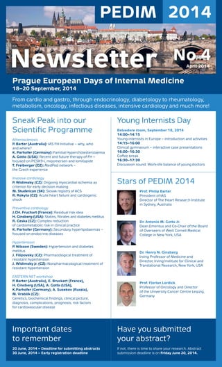 PEDIM 2014
Prague European Days of Internal Medicine
18–20 September, 2014
From cardio and gastro, through endocrinology, diabetology to rheumatology,
metabolism, oncology, infectious diseases, intensive cardiology and much more!
Young Internists Day
Belvedere room, September 18, 2014
14:00–14:15
Young internists in Europe – introduction and activities
14:15–16:00
Clinical gymnasium – interactive case presentations
16:00–16:30
Coﬀee break
16:30–17:30
Discussion round: Work-life balance of young doctors
Stars of PEDIM 2014
Prof. Philip Barter
President of IAS
Director of The Heart Research Institute
in Sydney, Australia
Dr. Antonio M. Gotto Jr.
Dean Emeritus and Co-Chair of the Board
of Overseers of Weill Cornell Medical
College in New York, USA
Dr. Henry N. Ginsberg
Irving Professor of Medicine and
Director, Irving Institute for Clinical and
Translational Research, New York, USA
Prof. Florian Lordick
Professor of Oncology and Director
of the University Cancer Centre Leipzig,
Germany
Sneak Peak into our
Scientiﬁc Programme
Atherosclerosis
P. Barter (Australia): IAS FH Initiative – why, who
and where?
K. Parhofer (Germany): Familial Hypercholesterolaemia
A. Gotto (USA): Recent and future therapy of FH –
focused on PCSK9-i, mipomersen and lomitapide
T. Freiberger (CZ): MedPed network –
the Czech experience
Invasive cardiology
P. Widimsky (CZ): Ongoing myocardial ischemia as
criterion for early decision making
M. Studencan (SK): Slovak registry of ACS
R. Rokyta (CZ): Acute heart failure and cardiogenic
shock
Preventive cardiology
J.CH. Fruchart (France): Residual risk idea
H. Ginsberg (USA): Statins, ﬁbrates and diabetes mellitus
R. Ceska (CZ): Complex reduction
of cardiometabolic risk in clinical practice
K. Parhofer (Germany): Secondary hyperlipidaemias –
focused on endocrine diseases
Hypertension
P. Nilsson (Sweden): Hypertension and diabetes
mellitus
J. Filipovsky (CZ): Pharmacological treatment of
resistant hypertension
J. Widimsky jr. (CZ): Nonpharmacological treatment of
resistant hypertension
EASTERN NET workshop
P. Barter (Australia), E. Bruckert (France),
H. Ginsberg (USA), A. Gotto (USA),
K.Parhofer (Germany), A. Susekov (Russia),
M. Vrablik (CZ):
Genetics, biochemical ﬁndings, clinical picture,
diagnosis, complications, prognosis, risk factors
for cardiovascular disease
Important dates
to remember
20 June, 2014 – Deadline for submitting abstracts
30 June, 2014 – Early registration deadline
Have you submitted
your abstract?
If not, there is time to share your research. Abstract
submission deadline is on Friday June 20, 2014.
No 4April 2014Newsletter
 