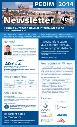 PEDIM 2014
Prague European Days of Internal Medicine
18–20 September, 2014
From cardio and gastro, through endocrinology, diabetology to rheumatology,
metabolism, oncology, infectious diseases, intensive cardiology and much more!
No 5May 2014Newsletter
Editorial
Dear Colleagues,
Let me express my thanks for your interest
in the Prague European Days of Internal
Medicine 2014 in Prague. I thought you
would appreciate some new information
regarding the Congress. If you have any
questions do not hesitate to contact our secretariat.
Yours faithfully,
Richard Ceska, MD, PhD, FACP, FEFIM
Professor of Internal Medicine
President of the Czech Society of Internal Medicine
President PEDIM 2014
Registration Fees
EARLY until
30. 6. 2014
LATE until
15. 9. 2014
Delegates 390 € 430 €
Young Internists
(up to 35 years)
290 € 340 €
Good to know
Oﬃcial language
The oﬃcial language of the Prague European Days of
Internal Medicine is English. All sessions and lectures will
be given ONLY in English.
CME Accreditation
Prague European Days of Internal Medicine
(PEDIM 2014) is applying for the European
CME Accreditation.
Important dates
to remember
20 June, 2014 – Deadline for submitting abstracts
30 June, 2014 – Early registration deadline
4 weeks left to submit
your abstract! Have you
submitted your abstract?
If not, there is still time to share your research.
Abstract submission deadline is on Friday
June 20, 2014.
Submit your abstract here.
Free registration Winners
During the PEDIM 2014 Congress promotion, we visited
5 international medical events. Participants of the events
had the chance to win free registration for the PEDIM
2014 Congress in Prague by ﬁling out the PEDIM lottery
tickets. As promised, all the winners were drawn and
their names can be seen also on our congress website.
Free registration Winners are:
• European and Swiss Congress of Internal Medicine
2014, Geneva – Luciana Frade, Portugal
• The 61st
Annual Meeting of the Israel Heart Society,
Tel Aviv – Efrat Markulesko, Israel
• ACC.14 Annual Scientiﬁc Session & Expo,
Washington – Idward Vogl, Australia
• III International forum of cardiology and internal
medicine, Moscow – Kate Poshisholina, Russia
• 20º Congresso Nacional de Medicina Interna,
Madeira – Ana Soﬁa Montez, Portugal
Partners
Silver Partner Bronze Partner
Partners
 