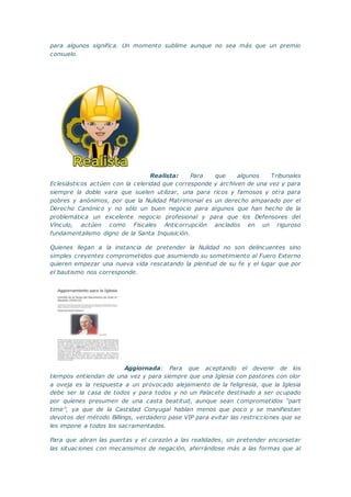 para algunos significa. Un momento sublime aunque no sea más que un premio
consuelo.
Realista: Para que algunos Tribunales
Eclesiásticos actúen con la celeridad que corresponde y archiven de una vez y para
siempre la doble vara que suelen utilizar, una para ricos y famosos y otra para
pobres y anónimos, por que la Nulidad Matrimonial es un derecho amparado por el
Derecho Canónico y no sólo un buen negocio para algunos que han hecho de la
problemática un excelente negocio profesional y para que los Defensores del
Vínculo, actúen como Fiscales Anticorrupción anclados en un riguroso
fundamentalismo digno de la Santa Inquisición.
Quienes llegan a la instancia de pretender la Nulidad no son delincuentes sino
simples creyentes comprometidos que asumiendo su sometimiento al Fuero Externo
quieren empezar una nueva vida rescatando la plenitud de su fe y el lugar que por
el bautismo nos corresponde.
Aggiornada: Para que aceptando el devenir de los
tiempos entiendan de una vez y para siempre que una Iglesia con pastores con olor
a oveja es la respuesta a un provocado alejamiento de la feligresía, que la Iglesia
debe ser la casa de todos y para todos y no un Palacete destinado a ser ocupado
por quienes presumen de una casta beatitud, aunque sean comprometidos “part
time”, ya que de la Castidad Conyugal hablan menos que poco y se manifiestan
devotos del método Billings, verdadero pase VIP para evitar las restricciones que se
les impone a todos los sacramentados.
Para que abran las puertas y el corazón a las realidades, sin pretender encorsetar
las situaciones con mecanismos de negación, aferrándose más a las formas que al
 