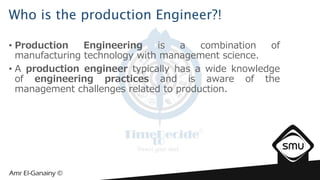 Who is the production Engineer?!
• Production Engineering is a combination of
manufacturing technology with management science.
• A production engineer typically has a wide knowledge
of engineering practices and is aware of the
management challenges related to production.
 