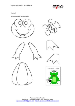 CENTRO EDUCATIVO E DE FORMAÇÃO
Desafio 6
Recorta e cola as peças do sapo.
Professora Sónia Abrantes
968839140 – Rua da Murteira N.º 905, 3885-102 Arada
espacocrescer2012@gmail.com - https://espacocrescer2012.wordpress.com/
 