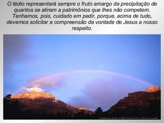 O tédio representará sempre o fruto amargo da precipitação de quantos se atiram a patrimônios que lhes não competem. Tenhamos, pois, cuidado em pedir, porque, acima de tudo, devemos solicitar a compreensão da vontade de Jesus a nosso respeito. 