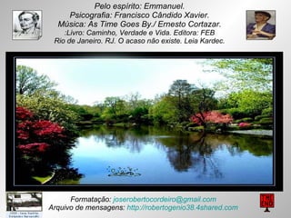 Pelo espírito: Emmanuel. Psicografia: Francisco Cândido Xavier. Música: As Time Goes By./ Ernesto Cortazar. :Livro: Caminho, Verdade e Vida. Editora: FEB Rio de Janeiro. RJ. O acaso não existe. Leia Kardec. Formatação:  [email_address] Arquivo de mensagens:  http://robertogenio38.4shared.com 