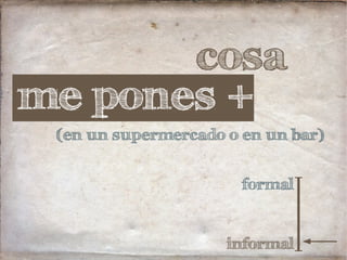 cosa
formal
informal
me pones +
(en un supermercado o en un bar)
 