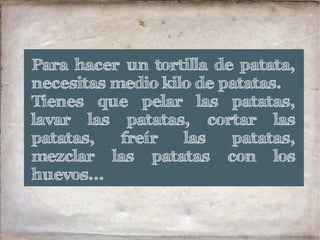 Para hacer un tortilla de patata,
necesitas medio kilo de patatas.
Tienes que pelar las patatas,
lavar las patatas, cortar las
patatas, freír las patatas,
mezclar las patatas con los
huevos...
 