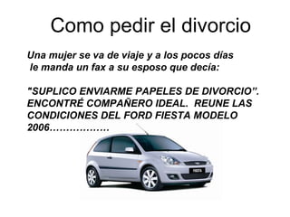 Como pedir el divorcio Una mujer se va de viaje y a los pocos días   le manda un fax a su esposo que decía:   &quot;SUPLICO ENVIARME PAPELES DE DIVORCIO”. ENCONTRÉ COMPAÑERO IDEAL.  REUNE LAS CONDICIONES DEL FORD FIESTA MODELO 2006……………… 