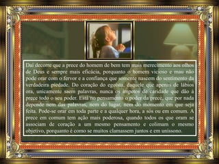 Daí decorre que a prece do homem de bem tem mais merecimento aos olhos
de Deus e sempre mais eficácia, porquanto o homem vicioso e mau não
pode orar com o fervor e a confiança que somente nascem do sentimento da
verdadeira piedade. Do coração do egoísta, daquele que apenas de lábios
ora, unicamente saem palavras, nunca os ímpetos de caridade que dão à
prece todo o seu poder. Está no pensamento o poder da prece, que por nada
depende nem das palavras, nem do lugar, nem do momento em que seja
feita. Pode-se orar em toda parte e a qualquer hora, a sós ou em comum. A
prece em comum tem ação mais poderosa, quando todos os que oram se
associam de coração a um mesmo pensamento e colimam o mesmo
objetivo, porquanto é como se muitos clamassem juntos e em uníssono.
 