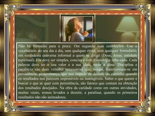 Não há fórmulas para a prece. Ore segundo suas convicções. Use o
vocabulário do seu dia a dia, sem qualquer ritual, sem qualquer formulário,
em verdadeira conversa informal a quem se dirige (Deus, Jesus, entidade
espiritual). Ela deve ser simples, concisa e sem fraseologia rebuscada. Cada
palavra deve ter o seu valor e a sua ideia, tocar a alma. Disciplina e
paciência são duas virtudes necessárias que, unidas, transformam-se em
persistência, perseverança, que nos impede de desistir do caminho quando
os resultados nos parecem impossíveis ou inatingíveis. Saber o que querer e
buscar o que se quer com persistência, são fatores que contam na obtenção
dos resultados desejados. Na obra da caridade como em outras atividades,
muitas vezes, somos levados a desistir, a paralisar, quando os primeiros
resultados não são animadores.
 